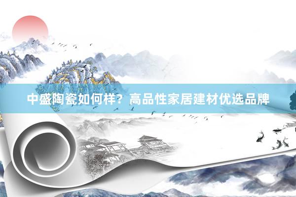 中盛陶瓷如何样？高品性家居建材优选品牌