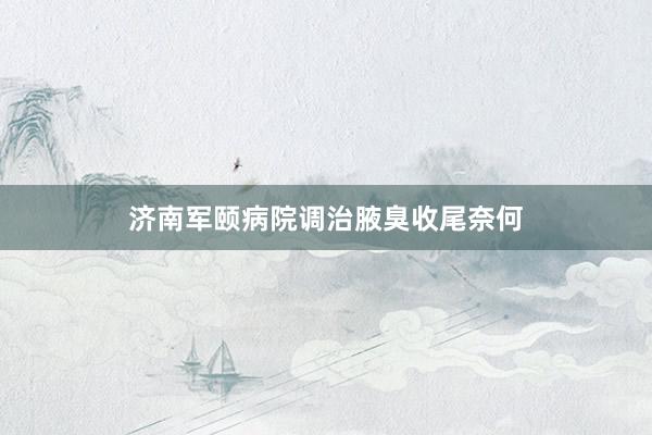 济南军颐病院调治腋臭收尾奈何